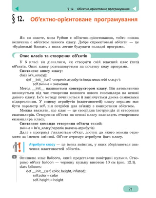 § 12.  Об’єктно-орієнтоване програмування
71
§ 12.  Об’єктно-орієнтоване програмування
Як ви знаєте, мова Python є об’єктно-орієнтованою, тобто кожна
величина є об’єктом певного класу. Добре спроектовані об’єкти — це
«будівельні блоки», з яких легше будувати складні програми.
	 Опис класів та створення об’єктів
У 6 класі ви дізналися, як створити свій власний клас (тип)
об’єктів. Опис класу розташовується на початку коду програми.
Синтаксис опису класу:
сlass Ім’я_класу():
	 def __init__(self, перелік атрибутів (властивостей) класу):
		 self.змінна = значення
Метод __init__ називається конструктором класу. Він автоматично
виконується під час створення кожного нового екземпляра на основі
даного класу. Ім’я методу починається й закінчується двома символами
підкреслення. У списку атрибутів (властивостей) класу першим має
бути параметр self, він потрібен для зв’язку з конкретним об’єктом.
Можна вважати, що клас — це своєрідна інструкція зі створення
екземплярів. Створення об’єкта на основі класу називають створенням
екземпляра класу.
Синтаксис команди створення об’єкта такий:
змінна = Ім’я_класу(перелік значень атрибутів)
Далі в програмі з’являється об’єкт, доступ до якого можна отри-
мати за іменем змінної. Об’єкт отримує атрибути його класу.
Атрибути класу — це імена змінних, у яких зберігаються зна-
чення властивостей об’єктів.
Опишемо клас Balloons, який представляє повітряні кульки. Ство-
римо об’єкт balloon — червону кульку висотою 10 см (рис. 12.1).
class Balloons:
	 def __init__(self, color, height, inflated):
		 self.color = color
		 self. height = height
1
 