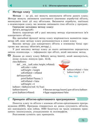 § 12.  Об’єктно-орієнтоване програмування
73
	 Методи класу
Методи — це дії, які можуть виконувати об’єкти даного класу.
Методи можуть змінювати властивості (значення атрибутів) об’єкта,
виконувати інші дії над об’єктами. Змінюючи атрибути, пов’язані
з екземпляром класу, ми можемо змінювати стан об’єктів у програмі.
Синтаксис заголовка методу класу:
def ім’я_методу(self):
Замість параметра self у разі виклику методу підставляється ім’я
конкретного об’єкта.
Від звичайної функції метод класу відрізняється наявністю пара-
метра self, опис методу класу розташовується в описі класу.
Виклик методу для конкретного об’єкта в основному блоці про-
грами має вигляд: об’єкт.ім’я_методу(...).
У разі виклику методу класу до нього автоматично передається
змінна екземпляра — інформація про об’єкт, який викликає метод.
Додамо до опису класу Balloons метод boom(), який виконується,
якщо кулька лопнула (рис. 12.3).
class Balloons:
	 def __init__(self, color, height, inflated):
		 self.color = color
		 self.height = height
		 self.inflated = inflated
	 def boom(self):
		print('Бабах! Пшшш...')
		 self.inflated = False
		 self.height = 0
balloon = Balloons('red', 10, True)
balloon.boom()				 # Виклик методу boom() для об’єкта balloon
print (balloon.inflated)		 # Буде надруковано False
	 Принципи об’єктно-орієнтованого програмування
Поняття класу та об’єкта є основою об’єктно-орієнтованого програ-
мування (ООП). Програма створюється як деяка сукупність об’єктів,
які взаємодіють між собою. ООП базується на трьох основних прин-
ципах: інкапсуляція, успадкування та поліморфізм.
Розглянемо сутність цих принципів.
4
balloon.inflated = False
balloon.height = 0
Пшшшш
Рис. 12.3
 