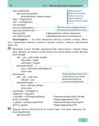 § 12.  Об’єктно-орієнтоване програмування
75
class Cat(Animal):
	 def catchmouse(self):
		 print(self.name, 'ловить мишу')
dog1 = Dog('Cірко')
cat1 = Cat('Мурчик')
cat1.breathe()		
cat1.eat_food('рибку')
dog1.eat_food('кістку')
dog1.guard()					 # Відправляємо собаку охороняти
cat1.catchmouse()				 # Відправляємо кота на полювання
Поліморфізм — це різна поведінка методу в різних класах. Мето-
ди з однаковим іменем, описані в різних класах, можуть виконувати
різні дії.
Опишемо класи Triangle (прямокутний трикутник) і Square (квад-
рат). Додати до описів класів метод для обчислення площі фігури.
class Triangle:
	 def __init__(self, width, height):
		 self.width = width
		 self.height = height
	 def getArea(self):
		 area = self.width*self.height/2.0
		return area
class Square:
	 def __init__(self, size):
		 self.size = size
	 def getArea(self):
		 area = self.size*self.size
		return area
myTriangle = Triangle(4, 5)
mySquare = Square(7)
s_triangle = myTriangle.getArea() 		 # Виклик методу класу Triangle
print (s_triangle) 					 # Буде надруковано 10.0
s_square = mySquare.getArea()		 # Виклик методу класу Square
print (s_square) 						 # Буде надруковано 49
Додамо метод voice (голос) до класів Dog і Cat (див. приклад 5).
class Dog(Animal):
	 def voice(self):
Мурчик дихає
Мурчик їсть рибку
Сірко їсть кістку
Сірко охороняє
Мурчик ловить мишу
 |
Об’єкти класів-нащадків можуть
викликати метод базового класу
6
Метод getArea() присутній
в обох класах, але площі
фігур обчислюються
за різними формулами
7
 