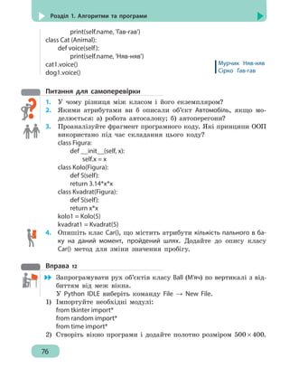 76
Розділ 1. Алгоритми та програми
		print(self.name, 'Гав-гав')
class Cat (Animal):
	 def voice(self):
		print(self.name, 'Няв-няв')
cat1.voice()
dog1.voice()
Питання для самоперевірки
1.	 У чому різниця між класом і його екземпляром?
2.	 Якими атрибутами ви б описали об’єкт Автомобіль, якщо мо-
делюється: а) робота автосалону; б) автоперегони?
3. 	 Проаналізуйте фрагмент програмного коду. Які принципи ООП
використано під час складання цього коду?
class Figura:
	 def __init__(self, x):
		 self.x = x
class Kolo(Figura):
	 def S(self):
	 return 3.14*x*x
class Kvadrat(Figura):
	 def S(self):
	 return x*x
kolo1 = Kolo(5)
kvadrat1 = Kvadrat(5)
4. 	 Опишіть клас Car(), що містить атрибути кількість пального в ба-
ку на даний момент, пройдений шлях. Додайте до опису класу
Car() метод для зміни значення пробігу.
Вправа 12
	 Запрограмувати рух об’єктів класу Ball (М’яч) по вертикалі з від-
биттям від меж вікна.
У Python IDLE виберіть команду File → New File.
1)	 Імпортуйте необхідні модулі:
from tkinter import*
from random import*
from time import*
2)	 Створіть вікно програми і додайте полотно розміром 500 × 400.
Мурчик Няв-няв
Сірко Гав-гав
 