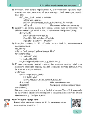 § 12.  Об’єктно-орієнтоване програмування
77
3)	 Створіть клас Ball() з атрибутами x, y (координати правого верх-
нього кута квадрата, в який уписано круг) і color (колір кульки).
class Ball:
		 def __init__(self, canvas, x, y, color):
			 self.canvas = canvas
			 self.id = canvas.create_oval(x, y, x+50, y+50, fill = color)
			 self.dy =2				 # Величина зміни координати у
4)	 Додайте до опису класу Ball метод, який буде перевіряти, чи
дійшов об’єкт до межі вікна, і змінювати напрямок руху.
		 def ruh(self):
			 pos = canvas.coords(self.id)
			 if pos[1]  348: self.dy = –1*self.dy
			 if pos[1]  2: self.dy = –1*self.dy
5)	 Створіть список із 10 об’єктів класу Ball із випадковими
координатами:
list_ball = []
colors = ['red', 'orange', 'yellow', 'green', 'blue']
for i in range(10):
		 x = randint(10, 400)
		 y = randint(10, 350)
		 list_ball.append(Ball(canvas, x, y, colors[i%5]))
6)	 У нескінченному циклі організуйте виклик методу ruh() для
кожного елемента списку list_ball і виклик методу canvas.move()
із новими координатами.
while True:
		 for i in range(len(list_ball)):
			list_ball[i].ruh()
			 canvas.move(list_ball[i].id, 0, list_ball[i].dy)
		 tk.update()					 # Оновлення полотна
		 sleep(0.02)					 # Затримка виконання програми
tk.mainloop()
Збережіть програмний код у файлі з іменем Vprava12 і виконай-
те програму. Поекспериментуйте зі значеннями величин зміни
координати y, радіуса круга.
Комп’ютерне тестування
Виконайте тестове завдання 12 із автоматичною
перевіркою результату.
 