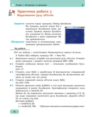 78
Розділ 1. Алгоритми та програми
	   Практична робота 3
	   Моделювання руху об’єктів
	Завдання:	скласти ігрову програму Ловець бульбашок.
На ігровому полотні кожні 0,2 с
виникають бульбашки (див. ри-
сунок). Гравець знищує бульбаш-
ки, клацаючи їх. Якщо кількість
бульбашок у вікні перевищує 30,
гра припиняється.
	Обладнання:	комп’ютер зі встановленим сере-
довищем програмування Python.
Хід роботи
Під час роботи з комп’ютером дотримуйтеся правил безпеки.
У Python IDLE виберіть команду File → New File.
1.	 Завантажте модулі, потрібні для реалізації руху об’єктів. Створіть
вікно програми і додайте полотно розміром 800 × 500:
2.	 Створіть глобальну змінну num — лічильник «упійманих» буль-
башок:
num = 0
3.	 Створіть клас Bub() з атрибутами id (автоматично створюваний
ідентифікатор об’єкта), r (радіус бульбашки), dx, dy (величини змі-
щень за осями під час руху).
4.	 Створіть порожній список об’єктів класу Ball():
my_bub = list[]
5.	 Опишіть функцію create_bubble(), в тілі якої випадково задаються
координати й радіус бульбашки. Ідентифікатор створеного кола
зберігається в змінній id1.
Змінні dx, dy отримують випадкові значення з проміжку [–2; 1],
що задає напрямок хаотичного руху бульбашки. Додайте об’єкт
id1 до списку my_bub.
def create_bubble():
	 r = randint(10, 20)
	 x = randint(20, 780)		 # Діапазон зменшено на величину радіуса кола
 