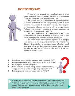 У цьому розділі ви продовжите вивчення мови програмування Python
і навчитеся працювати з такими структурами даних, як рядки та
списки. Ви опануєте графічні методи модуля tkinter і складете свої
перші ігрові програми.
ПОВТОРЮЄМО
У попередніх класах ви ознайомилися з осно-
вами програмування мовою Python та прийомами
роботи в середовищі програмування IDLE.
Ви знаєте, що таке величини в програмуванні,
й умієте складати прості алгоритми роботи з вели-
чинами числового й рядкового типів. Вам відомо,
як реалізувати базові алгоритмічні структури мовою
Python, і ви вмієте створювати цікаві малюнки за
допомогою черепашачої графіки.
Ви ознайомилися з принципами об’єктно-
орієнтованого програмування й знаєте, що в про-
грамі описуються об’єкти та їхня взаємодія.
Ви навчилися створювати програми з графіч-
ним інтерфейсом, задавати властивості об’єктів гра-
фічного інтерфейсу та програмувати обробку подій
для цих об’єктів. Ви вмієте описувати окремі кроки
алгоритму розв’язування складної задачі у вигляді
функцій користувача.
1.	 Які вікна ви використовували в середовищі IDLE?
2. 	 Які повідомлення відображаються у вікні консолі?
3. 	 Як відкрити вікно програми?
4. 	 Який модуль містить набір класів компонентів для
створення графічного інтерфейсу користувача?
5. 	 Які оператори використовуються в Python?
 