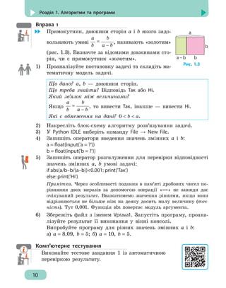 10
Розділ 1. Алгоритми та програми
Вправа 1
	 Прямокутник, довжини сторін а і b якого задо-
вольняють умові =
a
b
b
a – b
, називають «золотим»
(рис. 1.3). Визначте за відомими довжинами сто-
рін, чи є прямокутник «золотим».
1)	 Проаналізуйте постановку задачі та складіть ма-
тематичну модель задачі.
Що дано? а, b — довжини сторін.
Що треба знайти? Відповідь Так або Ні.
Який зв’язок між величинами?
Якщо =
a
b
b
a – b
, то вивести Так, інакше — вивести Ні.
Які є обмеження на дані? 0  b  a.
2)	 Накресліть блок-схему алгоритму розв’язування задачі.
3)	 У Python IDLE виберіть команду File → New File.
4)	 Запишіть оператори введення значень змінних а і b:
a = float(input('a = ?'))
b = float(input('b = ?'))
5)	 Запишіть оператор розгалуження для перевірки відповідності
значень змінних а, b умові задачі:
if abs(a/b–b/(a–b))0.001: print('Так')
else: print('Ні')
Примітка. Через особливості подання в пам’яті дробових чисел по-
рівняння двох виразів за допомогою операції «==» не завжди дає
очікуваний результат. Вважатимемо значення рівними, якщо вони
відрізняються не більше ніж на деяку досить малу величину (точ-
ність). Тут 0,001. Функція abs повертає модуль аргумента.
6)	 Збережіть файл з іменем Vprava1. Запустіть програму, проана-
лізуйте результат її виконання у вікні консолі.
Випробуйте програму для різних значень змінних а і b:
а) a = 8.09, b = 5; б) a = 10, b = 5.
Комп’ютерне тестування
Виконайте тестове завдання 1 із автоматичною
перевіркою результату.
а
а – b b
b
Рис. 1.3
 