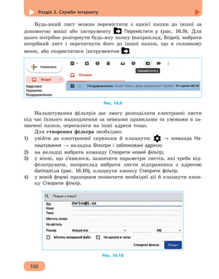 Розділ 2. Служби інтернету
100
Будь-який лист можна перемістити з однієї папки до іншої за
допомогою миші або інструменту Перемістити у (рис. 16.9). Для
цього потрібно розгорнути будь-яку папку (наприклад, Вхідні), вибрати
потрібний лист і перетягнути його до іншої папки, що в головному
меню, або скористатися інструментом .
Привіт! Вітаю з Днем незалежності України!
Рис. 16.9
Налаштування фільтрів дає змогу розподіляти електронні листи
під час їхнього надходження за певними правилами та умовами в за-
значені папки, пересилати на інші адреси тощо.
Для створення фільтра необхідно:
1)	 увійти до електронної скриньки й клацнути: → команда На-
лаштування → вкладка Фільтри і заблоковані адреси;
2)	 на вкладці вибрати команду Створити новий фільтр;
3)	 у вікні, що з’явилося, зазначити параметри листів, які треба від-
фільтрувати, наприклад вибрати листи відправника з адресою
darina@i.ua (рис. 16.10), клацнути кнопку Створити фільтр;
4)	 у новій формі прапорцем позначити необхідні дії й клацнути кноп-
ку Створити фільтр.
Рис. 16.10
 