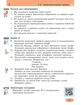 101
§ 16.  Налаштування поштової скриньки
Питання для самоперевірки
1.	 Що називають профілем користувача?
2. 	 Як швидко додати персональне зображення до профілю кори-
стувача на Gmail?
3. 	 Як додати до листів автоматичний підпис? Складіть текст під-
пису для ділового листування.
4.	 Як налаштувати перенаправлення листів зі скриньки mail.ukr.net
до gmail.com?
5. 	 Як створити у скриньці папку; як перемістити лист з однієї
папки до іншої?
6. 	 Яка функція фільтра у поштовій скриньці?
Вправа 16
	 Навчитися редагувати профіль користувача та налаштовувати
параметри поштової скриньки Google.
1)	 Запустіть браузер, увійдіть до свого облікового запису Google.
Установіть персональне зображення в обліковому записі Google.
2)	 Відредагуйте профіль, напишіть українською мовою з великої
літери своє прізвище та ім’я, виправте помилки, якщо вони є.
Установіть українську мову інтерфейсу поштової скриньки.
3)	 Налаштуйте автоматичний підпис листа для ділового листу-
вання з учителем. Наприклад, так:
З повагою,
учениця 7-А класу
Ліна Сумлінна
4)	 Відкрийте нову вкладку браузера.
Увійдіть до своєї поштової скриньки на mail.ukr.net.
Налаштуйте перенаправлення листів з mail.ukr.net на gmail.com
(не видаляйте листи від поштових служб).
5)	 Створіть у скриньці gmail.com папку Різне.
6)	 Перемістіть до папки Різне листи від поштових служб.
Завершіть роботу.
Комп’ютерне тестування
Виконайте тестове завдання 16 із автоматичною
перевіркою результату.
 