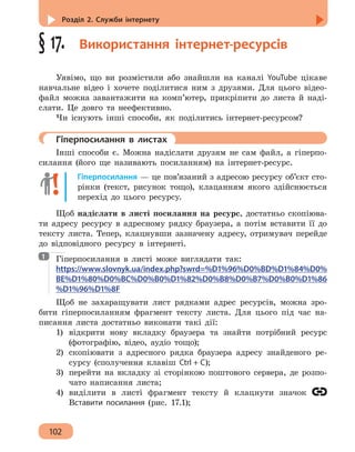 Розділ 2. Служби інтернету
102
§ 17.  Використання інтернет-ресурсів
Уявімо, що ви розмістили або знайшли на каналі YouTube цікаве
навчальне відео і хочете поділитися ним з друзями. Для цього відео-
файл можна завантажити на комп’ютер, прикріпити до листа й наді-
слати. Це довго та неефективно.
Чи існують інші способи, як поділитись інтернет-ресурсом?
	 Гіперпосилання в листах
Інші способи є. Можна надіслати друзям не сам файл, а гіперпо-
силання (його ще називають посиланням) на інтернет-ресурс.
Гіперпосилання — це пов’язаний з адресою ресурсу об’єкт сто-
рінки (текст, рисунок тощо), клацанням якого здійснюється
перехід до цього ресурсу.
Щоб надіслати в листі посилання на ресурс, достатньо скопіюва-
ти адресу ресурсу в адресному рядку браузера, а потім вставити її до
тексту листа. Тепер, клацнувши зазначену адресу, отримувач перейде
до відповідного ресурсу в інтернеті.
Гіперпосилання в листі може виглядати так:
https://www.slovnyk.ua/index.php?swrd=%D1%96%D0%BD%D1%84%D0%
BE%D1%80%D0%BC%D0%B0%D1%82%D0%B8%D0%B7%D0%B0%D1%86
%D1%96%D1%8F
Щоб не захаращувати лист рядками адрес ресурсів, можна зро-
бити гіперпосиланням фрагмент тексту листа. Для цього під час на-
писання листа достатньо виконати такі дії:
1)	 відкрити нову вкладку браузера та знайти потрібний ресурс
(фотографію, відео, аудіо тощо);
2)	 скопіювати з адресного рядка браузера адресу знайденого ре-
сурсу (сполучення клавіш Ctrl + C);
3)	 перейти на вкладку зі сторінкою поштового сервера, де розпо-
чато написання листа;
4)	 виділити в листі фрагмент тексту й клацнути значок
Вставити посилання (рис. 17.1);
1
 