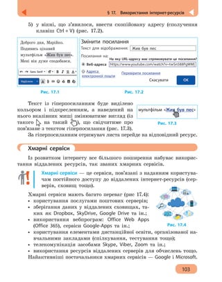 103
§ 17.  Використання інтернет-ресурсів
5)	 у вікні, що з’явилося, ввести скопійовану адресу (сполучення
клавіш Ctrl + V) (рис. 17.2).
Доброго дня, Марійко.
Подивись цікавий
мультфільм «Жив був пес».
Мені він дуже сподобався.
Sans Serif
https://www.youtube.com/watch?v=twSn588PgWM|
Змінити посилання
Текст для відображення:
Посилання на:
Жив був пес
На яку URL-адресу має спрямовувати це посилання?
Скасувати
Веб-адреса
Адреса
електронної пошти
Перевірити посилання
		 Рис. 17.1 				 Рис. 17.2
Текст із гіперпосиланням буде виділено
кольором і підкресленням, а наведений на
нього вказівник миші змінюватиме вигляд (із
такого на такий ), що свідчитиме про
пов’язане з текстом гіперпосилання (рис. 17.3).
За гіперпосиланням отримувач листа перейде на відповідний ресурс.
	 Хмарні сервіси
Із розвитком інтернету все більшого поширення набуває викорис-
тання віддалених ресурсів, так званих хмарних сервісів.
Хмарні сервіси — це сервіси, пов’язані з наданням користува-
чам постійного доступу до віддалених інтернет-ресурсів (сер-
верів, сховищ тощо).
Хмарні сервіси мають багато переваг (рис 17.4):
•• користування послугами поштових серверів;
•• зберігання даних у віддалених сховищах, та-
ких як Dropbox, SkyDrive, Google Drive та ін.;
•• використання вебпрограм: Office Web Apps
(Office 365), сервіси Google-Apps та ін.;
•• користування елементами дистанційної освіти, організованої на-
вчальними закладами (спілкування, тестування тощо);
•• телекомунікація засобами Skype, Viber, Zoom та ін.;
•• використання ресурсів віддалених серверів для обчислень тощо.
Найактивніші постачальники хмарних сервісів — Google і Microsoft.
Рис. 17.3
мультфільм «Жив був пес»
Рис. 17.4
 