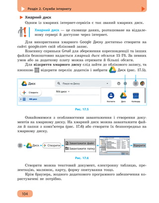 Розділ 2. Служби інтернету
104
Хмарний диск
Одним із хмарних інтернет-сервісів є так званий хмарних диск.
Хмарний диск — це сховище даних, розташоване на віддале-
ному сервері й доступне через інтернет.
Для використання хмарного Google Диску достатньо створити на
сайті google.com свій обліковий запис.
Власнику скриньки Gmail для збереження кореспонденції та інших
файлів безкоштовно надається хмарний диск обсягом 15 Гб. За певних
умов або за додаткову плату можна отримати й більші обсяги.
Для відкриття хмарного диску слід зайти до облікового запису, та
кнопкою відкрити перелік додатків і вибрати Диск (рис. 17.5).
Рис. 17.5
Ознайомимося з особливостями завантаження і створення доку-
ментів на хмарному диску. На хмарний диск можна завантажити фай-
ли й папки з комп’ютера (рис. 17.6) або створити їх безпосередньо на
хмарному диску.
Диск ВідкритиСтворити
Завантажити файл
Завантажити папку
Рис. 17.6
Створити можна текстовий документ, електронну таблицю, пре-
зентацію, малюнок, карту, форму опитування тощо.
Крім браузера, жодного додаткового програмного забезпечення ко-
ристувачеві не потрібно.
 