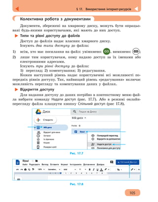 105
§ 17.  Використання інтернет-ресурсів
	 Колективна робота з документами
Документи, збережені на хмарному диску, можуть бути опрацьо-
вані будь-якими користувачами, які мають до них доступ.
Типи та рівні доступу до файлів
Доступ до файлів надає власник хмарного диску.
Існують два типи доступу до файла:
1) 	 всім, хто має посилання на файл: увімкнено: , вимкнено: ;
2) 	 лише тим користувачам, кому надано доступ за їх іменами або
електронними адресами.
Існують три рівні доступу до файла:
1)	 перегляд; 2) коментування; 3) редагування.
Кожен наступний рівень надає користувачеві всі можливості по-
передніх рівнів доступу. Так, найвищий рівень «редагування» включає
можливість перегляду та коментування даних у файлах.
Відкриття доступу
Для надання доступу до даних потрібно в контекстному меню фай-
ла вибрати команду Надати доступ (рис. 17.7). Або в режимі онлайн-
перегляду файла клацнути кнопку Спільний доступ (рис 17.8).
Рис. 17.7
Рис. 17.8
 