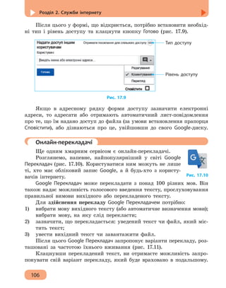 Розділ 2. Служби інтернету
106
Після цього у формі, що відкриється, потрібно встановити необхід-
ні тип і рівень доступу та клацнути кнопку Готово (рис. 17.9).
Тип доступу
Рівень доступу
Рис. 17.9
Якщо в адресному рядку форми доступу зазначити електронні
адреси, то адресати або отримають автоматичний лист-повідомлення
про те, що їм надано доступ до файла (за умови встановлення прапорця
Сповістити), або дізнаються про це, увійшовши до свого Google-диску.
	 Онлайн-перекладачі
Ще одним хмарним сервісом є онлайн-перекладачі.
Розглянемо, напевне, найпопулярніший у світі Google
Перекладач (рис. 17.10). Користуватися ним можуть не лише
ті, хто має обліковий запис Google, а й будь-хто з користу-
вачів інтернету.
Google Перекладач може перекладати з понад 100 різних мов. Він
також надає можливість голосового введення тексту, прослуховування
правильної вимови вихідного або перекладеного тексту.
Для здійснення перекладу Google Перекладачем потрібно:
1)	 вибрати мову вихідного тексту (або автоматичне визначення мови);
вибрати мову, на яку слід перекласти;
2)	 зазначити, що перекладається: уведений текст чи файл, який міс-
тить текст;
3)	 увести вихідний текст чи завантажити файл.
Після цього Google Перекладач запропонує варіанти перекладу, роз-
ташовані за частотою їхнього вживання (рис. 17.11).
Клацнувши перекладений текст, ви отримаєте можливість запро-
понувати свій варіант перекладу, який буде враховано в подальшому.
Рис. 17.10
 