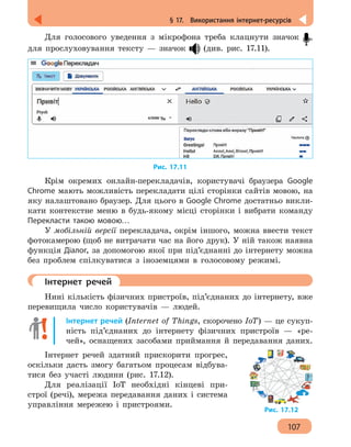 107
§ 17.  Використання інтернет-ресурсів
Для голосового уведення з мікрофона треба клацнути значок ,
для прослуховування тексту — значок (див. рис. 17.11).
Рис. 17.11
Крім окремих онлайн-перекладачів, користувачі браузера Google
Chrome мають можливість перекладати цілі сторінки сайтів мовою, на
яку налаштовано браузер. Для цього в Google Chrome достатньо викли-
кати контекстне меню в будь-якому місці сторінки і вибрати команду
Перекласти такою мовою…
У мобільній версії перекладача, окрім іншого, можна ввести текст
фотокамерою (щоб не витрачати час на його друк). У ній також наявна
функція Діалог, за допомогою якої при під’єднанні до інтернету можна
без проблем спілкуватися з іноземцями в голосовому режимі.
	 Інтернет речей
Нині кількість фізичних пристроїв, під’єднаних до інтернету, вже
перевищила число користувачів — людей.
Інтернет речей (Internet of Things, скорочено IoT) — це сукуп-
ність під’єднаних до інтернету фізичних пристроїв — «ре-
чей», оснащених засобами приймання й передавання даних.
Інтернет речей здатний прискорити прогрес,
оскільки дасть змогу багатьом процесам відбува-
тися без участі людини (рис. 17.12).
Для реалізації IoT необхідні кінцеві при-
строї (речі), мережа передавання даних і система
управління мережею і пристроями.
Рис. 17.12
 