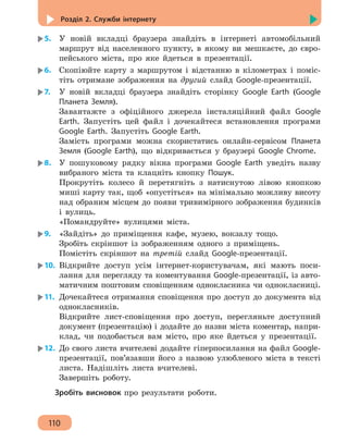 Розділ 2. Служби інтернету
110
5.	 У новій вкладці браузера знайдіть в інтернеті автомобільний
маршрут від населенного пункту, в якому ви мешкаєте, до євро-
пейського міста, про яке йдеться в презентації.
6.	 Скопіюйте карту з маршрутом і відстанню в кілометрах і поміс-
тіть отримане зображення на другий слайд Google-презентації.
7.	 У новій вкладці браузера знайдіть сторінку Google Earth (Google
Планета Земля).
Завантажте з офіційного джерела інсталяційний файл Google
Earth. Запустіть цей файл і дочекайтеся встановлення програми
Google Earth. Запустіть Google Earth.
Замість програми можна скористатись онлайн-сервісом Планета
Земля (Google Earth), що відкривається у браузері Google Chrome.
8.	 У пошуковому рядку вікна програми Google Earth уведіть назву
вибраного міста та клацніть кнопку Пошук.
Прокрутіть колесо й перетягніть з натиснутою лівою кнопкою
миші карту так, щоб «опустіться» на мінімально можливу висоту
над обраним місцем до появи тривимірного зображення будинків
і вулиць.
«Помандруйте» вулицями міста.
9.	 «Зайдіть» до приміщення кафе, музею, вокзалу тощо.
Зробіть скріншот із зображенням одного з приміщень.
Помістіть скріншот на третій слайд Google-презентації.
10.	 Відкрийте доступ усім інтернет-користувачам, які мають поси-
лання для перегляду та коментування Google-презентації, із авто-
матичним поштовим сповіщенням однокласника чи однокласниці.
11.	 Дочекайтеся отримання сповіщення про доступ до документа від
однокласників.
Відкрийте лист-сповіщення про доступ, перегляньте доступний
документ (презентацію) і додайте до назви міста коментар, напри-
клад, чи подобається вам місто, про яке йдеться у презентації.
12.	 До свого листа вчителеві додайте гіперпосилання на файл Google-
презентації, пов’язавши його з назвою улюбленого міста в тексті
листа. Надішліть листа вчителеві.
Завершіть роботу.
Зробіть висновок про результати роботи.
 