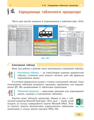 § 18.  Середовище табличного процесора
113
§ 18.  Середовище табличного процесора
Часто дані зручно подавати й опрацьовувати в таблицях (рис. 18.1).
Рис. 18.1
	 Електронні таблиці
Нині для роботи з даними часто застосовують електронні таблиці.
Електронна таблиця — це комп’ютерне подання прямокутної
таблиці, клітинки якої можуть містити дані або формули
опрацювання даних.
З клітинок формуються рядки і стовпці електронної таблиці. Іноді
електронною таблицею називають програму, призначену для опрацю-
вання ЕТ. Ми називатимемо її табличним процесором.
Табличний процесор — прикладна програма для опрацювання
даних, поданих в електронних таблицях.
Існують різні табличні процесори. Одним із них є таб-
личний процесор Microsoft Excel (рис. 18.2, далі — Excel), який
входить до складу комерційного пакета Microsoft Office. Учні
та вчителі можуть безкоштовно користуватися табличним
процесором у складі пакета програм Office 365.
Рис. 18.2
 