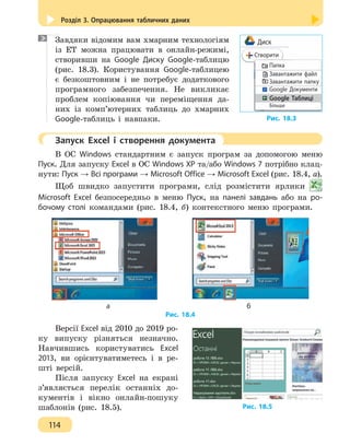Розділ 3. Опрацювання табличних даних
114
Завдяки відомим вам хмарним технологіям
із ЕТ можна працювати в онлайн-режимі,
створивши на Google Диску Google-таблицю
(рис. 18.3). Користування Google-таблицею
є безкоштовним і не потребує додаткового
програмного забезпечення. Не викликає
проблем копіювання чи переміщення да-
них із комп’ютерних таблиць до хмарних
Google-таблиць і навпаки.
	 Запуск Excel і створення документа
В ОС Windows стандартним є запуск програм за допомогою меню
Пуск. Для запуску Excel в ОС Windows XP та/або Windows 7 потрібно клац-
нути: Пуск → Всі програми → Microsoft Office → Microsoft Excel (рис. 18.4, а).
Щоб швидко запустити програми, слід розмістити ярлики
Microsoft Excel безпосередньо в меню Пуск, на панелі завдань або на ро-
бочому столі командами (рис. 18.4, б) контекстного меню програми.
		 а 					 б
Рис. 18.4
Версії Excel від 2010 до 2019 ро-
ку випуску різняться незначно.
Навчившись користуватись Excel
2013, ви орієнтуватиметесь і в ре-
шті версій.
Після запуску Excel на екрані
з’являється перелік останніх до-
кументів і вікно онлайн-пошуку
шаблонів (рис. 18.5).
Рис. 18.3
Диск
Створити
Папка
Завантажити файл
Завантажити папку
Google Документи
Google Таблиці
Більше
Рис. 18.5
 