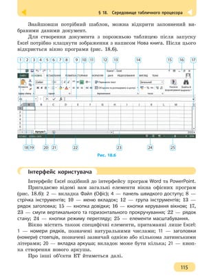 § 18.  Середовище табличного процесора
115
Знайшовши потрібний шаблон, можна відкрити заповнений ви-
браними даними документ.
Для створення документа з порожньою таблицею після запуску
Excel потрібно клацнути зображення з написом Нова книга. Після цього
відкриється вікно програми (рис. 18.6).
1 2 3 4 5 6 7 8 9 10 11 12 13 14 15 16 17
18 19 20 21 22 23 24 25
Рис. 18.6
	 Інтерфейс користувача
Інтерфейс Excel подібний до інтерфейсу програм Word та PowerPoint.
Пригадаємо відомі вам загальні елементи вікна офісних програм
(рис. 18.6): 2 — вкладка Файл (Офіс); 4 — панель швидкого доступу; 8 —
стрічка інструментів; 10 — меню вкладок; 12 — група інструментів; 13 —
рядок заголовка; 15 — кнопка довідки; 16 — кнопки керування вікном; 17,
23 — смуги вертикального та горизонтального прокручування; 22 — рядок
стану; 24 — кнопки режиму перегляду; 25 — елементи масштабування.
Вікно містить також специфічні елементи, притаманні лише Excel:
1 — номери рядків, позначені натуральними числами; 11 — заголовки
(номери) стовпців, позначені зазвичай однією або кількома латинськими
літерами; 20 — вкладка аркуша; вкладок може бути кілька; 21 — кноп-
ка створення нового аркуша.
Про інші об’єкти ЕТ йтиметься далі.
 