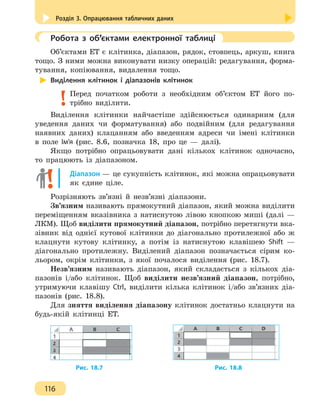 Розділ 3. Опрацювання табличних даних
116
	 Робота з об’єктами електронної таблиці
Об’єктами ЕТ є клітинка, діапазон, рядок, стовпець, аркуш, книга
тощо. З ними можна виконувати низку операцій: редагування, форма-
тування, копіювання, видалення тощо.
Виділення клітинок і діапазонів клітинок
Перед початком роботи з необхідним об’єктом ЕТ його по-
трібно виділити.
Виділення клітинки найчастіше здійснюється одинарним (для
уведення даних чи форматування) або подвійним (для редагування
наявних даних) клацанням або введенням адреси чи імені клітинки
в поле Ім’я (рис. 8.6, позначка 18, про це — далі).
Якщо потрібно опрацьовувати дані кількох клітинок одночасно,
то працюють із діапазоном.
Діапазон — це сукупність клітинок, які можна опрацьовувати
як єдине ціле.
Розрізняють зв’язні й незв’язні діапазони.
Зв’язним називають прямокутний діапазон, який можна виділити
переміщенням вказівника з натиснутою лівою кнопкою миші (далі —
ЛКМ). Щоб виділити прямокутний діапазон, потрібно перетягнути вка-
зівник від однієї кутової клітинки до діагонально протилежної або ж
клацнути кутову клітинку, а потім із натиснутою клавішею Shift —
діагонально протилежну. Виділений діапазон позначається сірим ко-
льором, окрім клітинки, з якої почалося виділення (рис. 18.7).
Незв’язним називають діапазон, який складається з кількох діа-
пазонів і/або клітинок. Щоб виділити незв’язний діапазон, потрібно,
утримуючи клавішу Ctrl, виділити кілька клітинок і/або зв’язних діа-
пазонів (рис. 18.8).
Для зняття виділення діапазону клітинок достатньо клацнути на
будь-якій клітинці ЕТ.
		 Рис. 18.7 		 Рис. 18.8
 