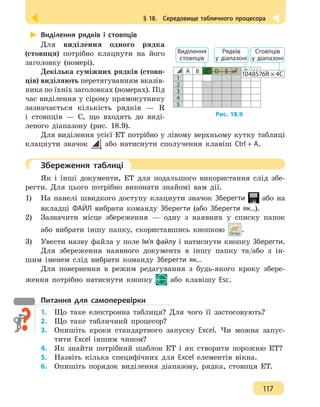 § 18.  Середовище табличного процесора
117
Виділення рядків і стовпців
Для виділення одного рядка
(стовпця) потрібно клацнути на його
заголовку (номері).
Декілька суміжних рядків (стовп-
ців) виділяють перетягуванням вказів-
ника по їхніх заголовках (номерах). Під
час виділення у сірому прямокутнику
зазначається кількість рядків — R
і стовпців — С, що входять до виді-
леного діапазону (рис. 18.9).
Для виділення усієї ЕТ потрібно у лівому верхньому кутку таблиці
клацнути значок або натиснути сполучення клавіш Ctrl + A.
	 Збереження таблиці
Як і інші документи, ЕТ для подальшого використання слід збе-
регти. Для цього потрібно виконати знайомі вам дії.
1) 	 На панелі швидкого доступу клацнути значок Зберегти або на
вкладці ФАЙЛ вибрати команду Зберегти (або Зберегти як...).
2)	 Зазначити місце збереження — одну з наявних у списку папок
або вибрати іншу папку, скориставшись кнопкою .
3)	 Увести назву файла у поле Ім’я файлу і натиснути кнопку Зберегти.
Для збереження наявного документа в іншу папку та/або з ін-
шим іменем слід вибрати команду Зберегти як...
Для повернення в режим редагування з будь-якого кроку збере-
ження потрібно натиснути кнопку або клавішу Esc.
Питання для самоперевірки
1.	 Що таке електронна таблиця? Для чого її застосовують?
2.	 Що таке табличний процесор?
3. 	 Опишіть кроки стандартного запуску Excel. Чи можна запус-
тити Excel іншим чином?
4.	 Як знайти потрібний шаблон ЕТ і як створити порожню ЕТ?
5. 	 Назвіть кілька специфічних для Excel елементів вікна.
6.	 Опишіть порядок виділення діапазону, рядка, стовпця ЕТ.
Рис. 18.9
А В С D E F G H
1
2
3
4
5
1048576R × 4C
Виділення
стовпців
Рядків
у діапазоні
Стовпців
у діапазоні
 