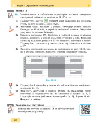 Розділ 3. Опрацювання табличних даних
118
Вправа 18
	 Ознайомитися з табличним процесором шляхом створення
електронної таблиці та виділення її об’єктів.
1)	 Налаштуйте запуск Microsoft Excel ярликами на робочому
столі, панелі завдань, меню Пуск.
2) 	 Запустіть Excel. Знайдіть у розділі Календарі онлайн шаблон
Календар на 12 місяців, відкрийте знайдений шаблон. Збережіть
документ із назвою Календар.
3) 	 Створіть порожню ЕТ. Виділіть у таблиці кілька суміжних
рядків, запишіть у зошит кількість стовпців у них. Визначте
загальну кількість рядків в ЕТ та запишіть значення в зошит.
Підрахуйте і запишіть у зошит загальну кількість клітинок
в ЕТ.
4) 	 Виділіть незв’язний діапазон, як зображено на рис. 18.10, ряд-
ки і стовпці виділіть повністю. Зробіть скриншот екрану.
Рис. 18.10
5)	 Підрахуйте і запишіть у зошит кількість клітинок виділеного
діапазону (п. 4).
6) 	 Збережіть документ з назвою Вправа 18. Надішліть листа
вчителеві зі скриншотом (п. 4), записами в зошиті (п. 3, 5)
і прикріпленими файлами: Календар.xlsx (п. 2), Вправа 18.xlsx.
Завершіть роботу.
Комп’ютерне тестування
Виконайте тестове завдання 18 із автоматичною
перевіркою результату.
 