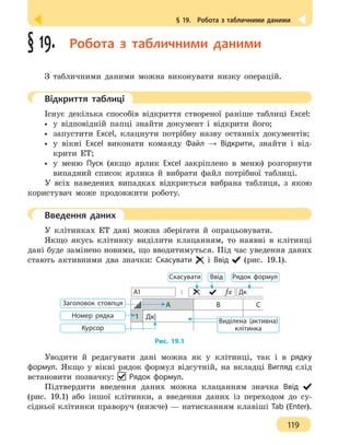 § 19.  Робота з табличними даними
119
§ 19.  Робота з табличними даними
З табличними даними можна виконувати низку операцій.
	 Відкриття таблиці
Існує декілька способів відкриття створеної раніше таблиці Excel:
•• у відповідній папці знайти документ і відкрити його;
•• запустити Excel, клацнути потрібну назву останніх документів;
•• у вікні Excel виконати команду Файл → Відкрити, знайти і від-
крити ЕТ;
•• у меню Пуск (якщо ярлик Excel закріплено в меню) розгорнути
випадний список ярлика й вибрати файл потрібної таблиці.
У всіх наведених випадках відкриється вибрана таблиця, з якою
користувач може продовжити роботу.
	 Введення даних
У клітинках ЕТ дані можна зберігати й опрацьовувати.
Якщо якусь клітинку виділити клацанням, то наявні в клітинці
дані буде замінено новими, що вводитимуться. Під час уведення даних
стають активними два значки: Скасувати і Ввід (рис. 19.1).
А1 ƒx Дк
А В С
1 Дк|
Заголовок стовпця
ВвідСкасувати Рядок формул
Виділена (активна)
клітинка
Номер рядка
Курсор
Рис. 19.1
Уводити й редагувати дані можна як у клітинці, так і в рядку
формул. Якщо у вікні рядок формул відсутній, на вкладці Вигляд слід
встановити позначку: Рядок формул.
Підтвердити введення даних можна клацанням значка Ввід
(рис. 19.1) або іншої клітинки, а введення даних із переходом до су-
сідньої клітинки праворуч (нижче) — натисканням клавіші Tab (Enter).
 