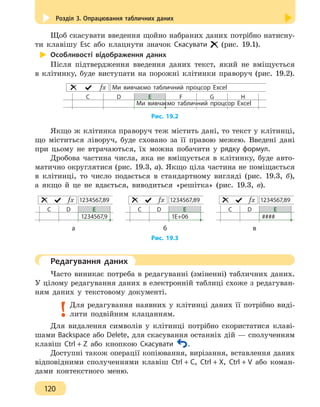 Розділ 3. Опрацювання табличних даних
120
Щоб скасувати введення щойно набраних даних потрібно натисну-
ти клавішу Esc або клацнути значок Скасувати (рис. 19.1).
Особливості відображення даних
Після підтвердження введення даних текст, який не вміщується
в клітинку, буде виступати на порожні клітинки праворуч (рис. 19.2).
Ми вивчаємо табличний процсор Excelƒx
С D E F G H
Ми вивчаємо табличний процсор Excel
Рис. 19.2
Якщо ж клітинка праворуч теж містить дані, то текст у клітинці,
що міститься ліворуч, буде сховано за її правою межею. Введені дані
при цьому не втрачаються, їх можна побачити у рядку формул.
Дробова частина числа, яка не вміщується в клітинку, буде авто-
матично округлятися (рис. 19.3, а). Якщо ціла частина не поміщається
в клітинці, то число подається в стандартному вигляді (рис. 19.3, б),
а якщо й це не вдається, виводиться «решітка» (рис. 19.3, в).
1234567,89ƒx
С D E
1234567,9
1234567,89ƒx
С D E
1Е+06
1234567,89ƒx
С D E
####
		 а 				 б 			 в
Рис. 19.3
	 Редагування даних
Часто виникає потреба в редагуванні (зміненні) табличних даних.
У цілому редагування даних в електронній таблиці схоже з редагуван-
ням даних у текстовому документі.
Для редагування наявних у клітинці даних її потрібно виді-
лити подвійним клацанням.
Для видалення символів у клітинці потрібно скористатися клаві-
шами Backspace або Delete, для скасування останніх дій — сполученням
клавіш Ctrl + Z або кнопкою Скасувати .
Доступні також операції копіювання, вирізання, вставлення даних
відповідними сполученнями клавіш Ctrl + С, Ctrl + Х, Ctrl + V або коман-
дами контекстного меню.
 