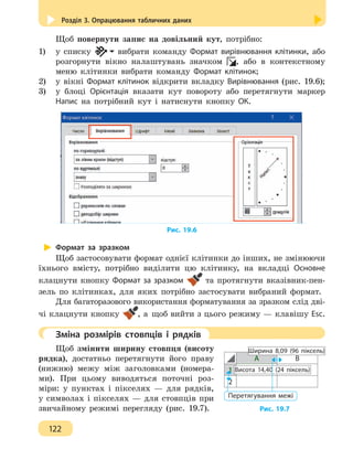 Розділ 3. Опрацювання табличних даних
122
Щоб повернути запис на довільний кут, потрібно:
1)	 у списку вибрати команду Формат вирівнювання клітинки, або
розгорнути вікно налаштувань значком , або в контекстному
меню клітинки вибрати команду Формат клітинок;
2)	 у вікні Формат клітинок відкрити вкладку Вирівнювання (рис. 19.6);
3)	 у блоці Орієнтація вказати кут повороту або перетягнути маркер
Напис на потрібний кут і натиснути кнопку ОК.
Рис. 19.6
Формат за зразком
Щоб застосовувати формат однієї клітинки до інших, не змінюючи
їхнього вмісту, потрібно виділити цю клітинку, на вкладці Основне
клацнути кнопку Формат за зразком та протягнути вказівник-пен-
зель по клітинках, для яких потрібно застосувати вибраний формат.
Для багаторазового використання форматування за зразком слід дві-
чі клацнути кнопку , а щоб вийти з цього режиму — клавішу Esc.
	 Зміна розмірів стовпців і рядків
Щоб змінити ширину стовпця (висоту
рядка), достатньо перетягнути його праву
(нижню) межу між заголовками (номера-
ми). При цьому виводяться поточні роз-
міри: у пунктах і пікселях — для рядків,
у символах і пікселях — для стовпців при
звичайному режимі перегляду (рис. 19.7).
А В
1
2
Ширина 8,09 (96 піксель)
Висота 14,40 (24 піксель)
Перетягування межі
Рис. 19.7
 