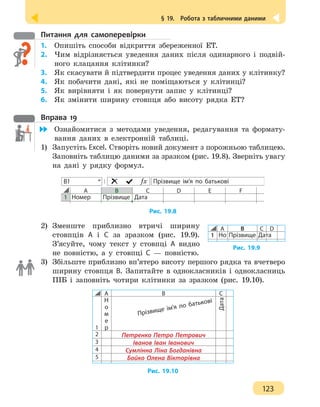 § 19.  Робота з табличними даними
123
Питання для самоперевірки
1.	 Опишіть способи відкриття збереженної ЕТ.
2.	 Чим відрізняється уведення даних після одинарного і подвій-
ного клацання клітинки?
3.	 Як скасувати й підтвердити процес уведення даних у клітинку?
4. 	 Як побачити дані, які не поміщаються у клітинці?
5. 	 Як вирівняти і як повернути запис у клітинці?
6.	 Як змінити ширину стовпця або висоту рядка ЕТ?
Вправа 19
	 Ознайомитися з методами уведення, редагування та формату-
вання даних в електронній таблиці.
1) 	Запустіть Excel. Створіть новий документ з порожньою таблицею.
Заповніть таблицю даними за зразком (рис. 19.8). Зверніть увагу
на дані у рядку формул.
Прізвище ім’я по батьковіƒx
A B C D E F
1 Номер Прізвище Дата
В1
Рис. 19.8
2) 	Зменште приблизно втричі ширину
стовпців А і С за зразком (рис. 19.9).
З’ясуйте, чому текст у стовпці А видно
не повністю, а у стовпці С — повністю.
3)	 Збільште приблизно вп’ятеро висоту першого рядка та вчетверо
ширину стовпця В. Запитайте в однокласників і однокласниць
ПІБ і заповніть чотири клітинки за зразком (рис. 19.10).
A B C
1
Н
о
м
е
р
Дата
2 Петренко Петро Петрович
3 Іванов Іван Іванович
4 Сумлінна Ліна Богданівна
5 Бойко Олена Вікторівна
Прізвище ім’я по батькові
Рис. 19.10
Рис. 19.9
A B C D
1 Но Прізвище Дата
 