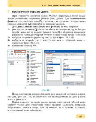 § 20.  Типи даних в електронних таблицях
127
	 Встановлення формату даних
Щоб уникнути помилок даних #NAME?, користувач може зазда-
легідь установити потрібний формат (тип) даних. Для встановлення
формату слід виділити потрібну клітинку чи діапазон і скористатись
списком форматів (усі формати) на вкладці Основне.
Для детальнішого налаштування формату даних потрібно:
1)	 розгорнути значком діалогове вікно налаштувань групи інстру-
ментів Число, що на вкладці Основне (рис. 20.1, а); можна також ско-
ристатися командою Формат клітинок контекстного меню клітинки;
2)	 вибрати потрібний формат (у нас — Дата) (рис. 20.1, б);
3)	 вибрати за потреби тип і мову (у нас тип — розлогий, мова —
українська) (рис. 20.1, б);
4)	 натиснути кнопку ОК.
				 а 						 б
Рис. 20.1
Якщо розгорнути список форматів для виділеної клітинки з дани-
ми (див. рис. 20.1, а), то побачимо, як виглядатимуть ці дані у кож-
ному з форматів.
Окрім розглянутих типів даних, аркуш електронної таблиці може
містити також дані графічного типу: графіки, малюнки, діаграми,
зображення, кнопки тощо. Але ці об’єкти не є даними клітинок,
а розташовані «над таблицею».
 
