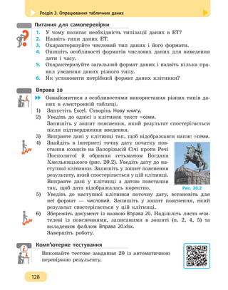 Розділ 3. Опрацювання табличних даних
128
Питання для самоперевірки
1.	У чому полягає необхідність типізації даних в ЕТ?
2.	 Назвіть типи даних ET.
3.	 Охарактеризуйте числовий тип даних і його формати.
4. 	 Опишіть особливості форматів числових даних для виведення
дати і часу.
5.	 Охарактеризуйте загальний формат даних і назвіть кілька пра-
вил уведення даних різного типу.
6.	 Як установити потрібний формат даних клітинки?
Вправа 20
	 Ознайомитися з особливостями використання різних типів да-
них в електронній таблиці.
1)	 Запустіть Excel. Створіть Нову книгу.
2)	 Уведіть до однієї з клітинок текст =семи.
Запишіть у зошит пояснення, який результат спостерігається
після підтвердження введення.
3)	 Виправте дані у клітинці так, щоб відображався напис =семи.
4)	 Знайдіть в інтернеті точну дату початку пов-
стання козаків на Запорізькій Січі проти Речі
Посполитої й обрання гетьманом Богдана
Хмельницького (рис. 20.2). Уведіть дату до на-
ступної клітинки. Запишіть у зошит пояснення
результату, який спостерігається у цій клітинці.
Виправте дані у клітинці з датою повстання
так, щоб дата відображалась коректно.
5)	 Уведіть до наступної клітинки поточну дату, встановіть для
неї формат — числовий. Запишіть у зошит пояснення, який
результат спостерігається у цій клітинці.
6)	 Збережіть документ із назвою Вправа 20. Надішліть листа вчи-
телеві із поясненнями, записаними в зошиті (п. 2, 4, 5) та
вкладеним файлом Вправа 20.xlsx.
Завершіть роботу.
Комп’ютерне тестування
Виконайте тестове завдання 20 із автоматичною
перевіркою результату.
Рис. 20.2
 