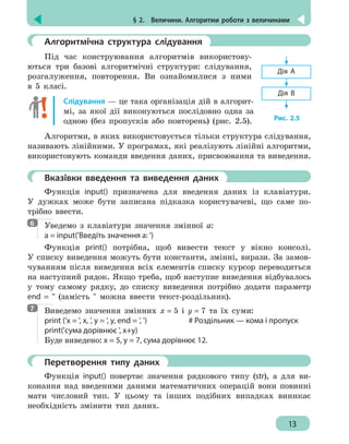 § 2.  Величини. Алгоритми роботи з величинами
13
	 Алгоритмічна структура слідування
Під час конструювання алгоритмів використову-
ються три базові алгоритмічні структури: слідування,
розгалуження, повторення. Ви ознайомилися з ними
в 5 класі.
Слідування — це така організація дій в алгорит-
мі, за якої дії виконуються послідовно одна за
одною (без пропусків або повторень) (рис. 2.5).
Алгоритми, в яких використовується тільки структура слідування,
називають лінійними. У програмах, які реалізують лінійні алгоритми,
використовують команди введення даних, присвоювання та виведення.
	 Вказівки введення та виведення даних
Функція input() призначена для введення даних із клавіатури.
У дужках може бути записана підказка користувачеві, що саме по-
трібно ввести.
Уведемо з клавіатури значення змінної а:
а = input('Введіть значення а: ')
Функція print() потрібна, щоб вивести текст у вікно консолі.
У списку виведення можуть бути константи, змінні, вирази. За замов-
чуванням після виведення всіх елементів списку курсор переводиться
на наступний рядок. Якщо треба, щоб наступне виведення відбувалось
у тому самому рядку, до списку виведення потрібно додати параметр
end = '' (замість '' можна ввести текст-роздільник).
Виведемо значення змінних х = 5 і у = 7 та їх суми:
print ('х = ', x, ', y = ', y, end = ', ')		 # Роздільник — кома і пропуск
print('сума дорівнює ', x+y)
Буде виведено: х = 5, у = 7, сума дорівнює 12.
	 Перетворення типу даних
Функція input() повертає значення рядкового типу (str), а для ви-
конання над введеними даними математичних операцій вони повинні
мати числовий тип. У цьому та інших подібних випадках виникає
необхідність змінити тип даних.
Дія А
Рис. 2.5
Дія В
6
7
 