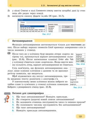 § 21.  Автоматичні дії над вмістом клітинок
131
2) 	 у вікні Списки в полі Елементи списку ввести потрібні дані (у стов-
пець або рядок через кому);
3) 	 натиснути кнопку Додати та/або OК (рис. 21.7).
Рис. 21.7
	 Автозавершення
Функція автозавершення застосовується тільки для текстових да-
них. Після набору перших символів Excel пропонує завершення слів із
числа наявних у стовпці.
Після того як у клітинку буде введено літери «карто» на
сірому тлі, пропонується варіант автозавершення «пля»
(рис. 21.8). Після натискання клавіші Enter або Tab
у клітинці з’явиться слово «картопля». Якщо ввести мен-
шу кількість літер, варіант автозавершення не з’явиться.
Слід пам’ятати, що функція автозавершення ана-
лізує лише суміжні клітинки з даними та не враховує
регістр символів, що вводяться.
Щоб відмовитися від послуг автозавершення, тре-
ба введення тексту розпочати з апострофа (').
У контекстному меню клітинки можна вибрати по-
трібне слово із суміжних у стовпці клітинок командою
Вибрати з розкривного списку (рис. 21.9).
Питання для самоперевірки
1.	 Що таке автозаповнення? Наведіть приклади.
2.	 Як створити (додати) новий список автозаповнення?
3. 	 Як заповнити стовпець послідовністю чисел із певним кроком?
4. 	 Як скопіювати числову послідовність без автозаповнення?
5. 	 Що таке автозавершення?
6. 	 Наведіть приклади автозавершення.
2
Рис. 21.8
карета
картуз
картопля
картопля
Рис. 21.9
карета
картуз
картопля
картопля
карета
картопля
картуз
 