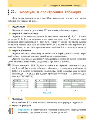 § 22.  Формули в електронних таблицях
133
§ 22.  Формули в електронних таблицях
Для опрацювання даних потрібно зазначити, в яких клітинках
таблиці містяться ці дані.
	 Адресація
Кожна клітинка (діапазон) ЕТ має свою унікальну адресу.
Адреси й імена клітинок
Адреса клітинки складається із заголовка стовпця (A, B, C…) і номе-
ра рядка (1, 2, 3…), на перетині яких вона знаходиться. Адреса активної
клітинки відображається у полі Ім’я. Якщо у ньому на місці адреси
клітинки ввести ім’я, яке не збігатиметься з наявним або адресою, на-
тиснути Enter, то це ім’я присвоюється виділеній клітинці (діапазону).
Адреси діапазонів
Адреса зв’язного діапазону складається з адрес двох клітинок: верх-
ньої зліва і нижньої справа, розділених двокрапкою.
Адреса незв’язного діапазону складається з окремих адрес клітинок
і/або зв’язних діапазонів, розділених крапкою з комою.
Розглянемо рис. 22.1. Адреса клітинки на перетині стовпця А і ряд-
ка 2 — А2 (а); адреса зв’язного діапазону із чотирьох клітинок —
В2:С3 (б); адреса незв’язного діапазону, який об’єднує два перших
приклади — А2;В2:С3 (в); адреса третього стовпця — С (замість діа-
пазону С1:С1048576).
А В
1
2
3
А В С
1
2
3
А В С
1
2
3
		а 						 б 				 в
Рис. 22.1
	 Формули
Особливістю ЕТ є можливість використання формул і функцій.
Поняття формули
Формулою в електронній таблиці називають послідовність
символів, що починається зі знака рівності.
1
 