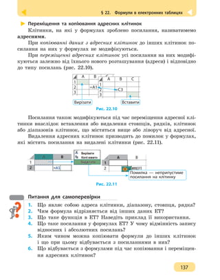 § 22.  Формули в електронних таблицях
137
Переміщення та копіювання адресних клітинок
Клітинки, на які у формулах зроблено посилання, називатимемо
адресними.
При копіюванні даних з адресних клітинок до інших клітинок по-
силання на них у формулах не модифікуються.
При переміщенні адресних клітинок усі посилання на них модифі-
куються залежно від їхнього нового розташування (адреси) і відповідно
до типу посилань (рис. 22.10).
А В С
1
2 =А1
3
Вирізати
А В С
1
2 =С3
3
Вставити
Рис. 22.10
Посилання також модифікуються під час переміщення адресної клі-
тинки внаслідок вставлення або видалення стовпців, рядків, клітинок
або діапазонів клітинок, що містяться вище або ліворуч від адресної.
Видалення адресних клітинок призводить до помилок у формулах,
які містять посилання на видалені клітинки (рис. 22.11).
Помилка — неприпустиме
посилання на клітинку
Рис. 22.11
Питання для самоперевірки
1.	 Що являє собою адреса клітинки, діапазону, стовпця, рядка?
2.	 Чим формула відрізняється від інших даних ЕТ?
3.	 Що таке функція в ЕТ? Наведіть приклад її використання.
4. 	 Що таке посилання у формулах ЕТ? У чому відмінність запису
відносних і абсолютних посилань?
5. 	 Яким чином можна копіювати формули до інших клітинок
і що при цьому відбувається з посиланнями в них?
6.	 Що відбувається з формулами під час копіювання і переміщен-
ня адресних клітинок?
 
