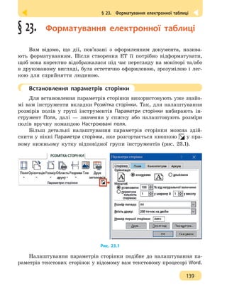 § 23.  Форматування електронної таблиці
139
§ 23.  Форматування електронної таблиці
Вам відомо, що дії, пов’язані з оформленням документа, назива-
ють форматуванням. Після створення ЕТ її потрібно відформатувати,
щоб вона коректно відображалася під час перегляду на моніторі та/або
в друкованому вигляді, була естетично оформленою, зрозумілою і лег-
кою для сприйняття людиною.
	 Встановлення параметрів сторінки
Для встановлення параметрів сторінки використовують уже знайо-
мі вам інструменти вкладки Розмітка сторінки. Так, для налаштування
розмірів полів у групі інструментів Параметри сторінки вибирають ін-
струмент Поля, далі — значення у списку або налаштовують розміри
полів вручну командою Настроювані поля.
Більш детальні налаштування параметрів сторінки можна здій-
снити у вікні Параметри сторінки, яке розгортається кнопкою у пра-
вому нижньому кутку відповідної групи інструментів (рис. 23.1).
Рис. 23.1
Налаштування параметрів сторінки подібне до налаштування па-
раметрів текстових сторінок у відомому вам текстовому процесорі Word.
 