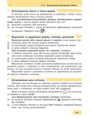§ 23.  Форматування електронної таблиці
141
	 Розташування тексту в кілька рядків
У випадку коли текст не поміщається у клітинці, в Excel є мож-
ливість розташувати його в кілька рядків.
Для встановлення/відключення режиму автоматичного перене-
сення тексту в кілька рядків треба виконати такі дії:
1)	 виділити клітинку або діапазон;
2)	 на вкладці Основне у групі інструментів Вирівнювання клацнути
інструмент Перенести текст .
	 Видалення та додавання рядків, стовпців, діапазонів
Видалити рядки або стовпці разом із даними в них можна так:
1) 	 виділити один або кілька рядків (стовпців);
2) 	 на виділеному рядку (стовпці) викликати контекстне меню;
3) 	 у меню вибрати команду Видалити.
Щоб вставити порожній рядок або стовпець, потрібно:
1)	 у таблиці виділити один або кілька рядків (стовпців), вище (ліві-
ше) якого необхідно вставити порожній рядок (стовпець);
2)	 на виділеному рядку (стовпці) викликати контекстне меню;
3)	 у меню вибрати команду Додати клітинки.
Видалення клітинок та/або діапазонів відбувається аналогічно ви-
даленню рядків і стовпців із тією відмінністю, що користувач сам
вказує, як має зсуватися решта клітинок таблиці на місце видалених.
Видалення даних з активних клітинок не призводить до видален-
ня рядків, стовпців, клітинок.
	 Встановлення меж клітинок
Таблицю, яку ми бачимо на робочому аркуші, розбито на клітинки
умовно. Але якщо таку таблицю роздрукувати, на папері відобразяться
лише дані в клітинках, не буде жодної лінії або нумерації.
Межі клітинок можна встановити інструментом , що на вклад-
ці Основне у групі Шрифт.
Для форматування меж виділених клітинок необхідно:
1) 	 на вкладці Основне кнопкою Вирівнювання відкрити вікно Фор-
мат клітинок;
2) 	 у вікні Формат клітинок на вкладці Межі вибрати потрібний формат
меж: тип, колір, розташування.
 