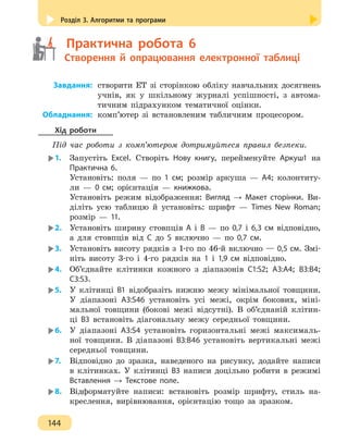 Розділ 3. Алгоритми та програми
144
	   Практична робота 6
	   Створення й опрацювання електронної таблиці
	Завдання:	створити ЕТ зі сторінкою обліку навчальних досягнень
учнів, як у шкільному журналі успішності, з автома-
тичним підрахунком тематичної оцінки.
	Обладнання:	комп’ютер зі встановленим табличним процесором.
Хід роботи
Під час роботи з комп’ютером дотримуйтеся правил безпеки.
1.	 Запустіть Excel. Створіть Нову книгу, перейменуйте Аркуш1 на
Практична 6.
Установіть: поля — по 1 см; розмір аркуша — А4; колонтиту-
ли — 0 см; орієнтація — книжкова.
Установіть режим відображення: Вигляд → Макет сторінки. Ви-
діліть усю таблицю й установіть: шрифт — Times New Roman;
розмір — 11.
2.	 Установіть ширину стовпців А і В — по 0,7 і 6,3 см відповідно,
а для стовпців від С до S включно — по 0,7 см.
3.	 Установіть висоту рядків з 1-го по 46-й включно — 0,5 см. Змі-
ніть висоту 3-го і 4-го рядків на 1 і 1,9 см відповідно.
4.	 Об’єднайте клітинки кожного з діапазонів C1:S2; A3:A4; B3:B4;
C3:S3.
5.	 У клітинці В1 відобразіть нижню межу мінімальної товщини.
У діапазоні А3:S46 установіть усі межі, окрім бокових, міні-
мальної товщини (бокові межі відсутні). В об’єднаній клітин-
ці B3 встановіть діагональну межу середньої товщини.
6.	 У діапазоні A3:S4 установіть горизонтальні межі максималь-
ної товщини. В діапазоні B3:B46 установіть вертикальні межі
середньої товщини.
7.	 Відповідно до зразка, наведеного на рисунку, додайте написи
в клітинках. У клітинці В3 написи доцільно робити в режимі
Вставлення → Текстове поле.
8.	 Відформатуйте написи: встановіть розмір шрифту, стиль на-
креслення, вирівнювання, орієнтацію тощо за зразком.
 