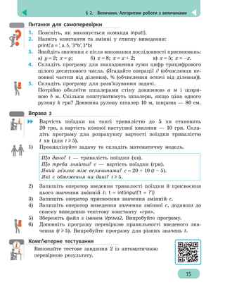 § 2.  Величини. Алгоритми роботи з величинами
15
Питання для самоперевірки
1.	 Поясніть, як виконується команда input().
2.	 Назвіть константи та зміннi у списку виведення:
print('а = ', а, 5, '3*b', 3*b)
3.	 Знайдіть значення х після виконання послідовності присвоювань:
а) y = 2; x = y; б) x = 8; x = x + 2; в) x = 5; x = –x.
4.	 Складіть програму для знаходження суми цифр трицифрового
цілого десяткового числа. (Згадайте операції // (обчислення не-
повної частки від ділення), % (обчислення остачі від ділення)).
5.	 Складіть програму для розв’язування задачі.
Потрібно обклеїти шпалерами стіну довжиною а м і шири-
ною b м. Скільки коштуватимуть шпалери, якщо ціна одного
рулону k грн? Довжина рулону шпалер 10 м, ширина — 80 см.
Вправа 2
	 Вартість поїздки на таксі тривалістю до 5 хв становить
20 грн, а вартість кожної наступної хвилини — 10 грн. Скла-
діть програму для розрахунку вартості поїздки тривалістю
t хв (для t 5).
1)	 Проаналізуйте задачу та складіть математичну модель.
Що дано? t — тривалість поїздки (хв).
Що треба знайти? с — вартість поїздки (грн).
Який зв’язок між величинами? с = 20 + 10 (t – 5).
Які є обмеження на дані? t 5.
2)	 Запишіть оператор введення тривалості поїздки й присвоєння
цього значення змінній t: t = int(input('t = ?'))
3)	 Запишіть оператор присвоєння значення змінній с.
4)	 Запишіть оператор виведення значення змінної с, додавши до
списку виведення текстову константу «грн».
5)	 Збережіть файл з іменем Vprava2. Випробуйте програму.
6)	 Доповніть програму перевіркою правильності введеного зна-
чення (t 5). Випробуйте програму для різних значень t.
Комп’ютерне тестування
Виконайте тестове завдання 2 із автоматичною
перевіркою результату.
 