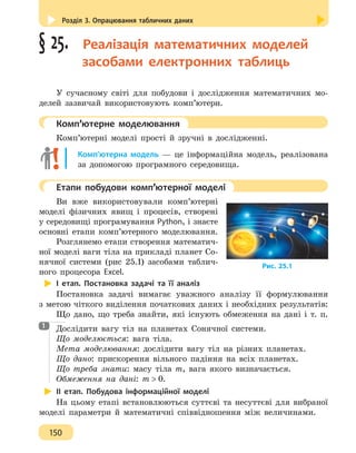 Розділ 3. Опрацювання табличних даних
150
§ 25.  Реалізація математичних моделей
засобами електронних таблиць
У сучасному світі для побудови і дослідження математичних мо-
делей зазвичай використовують комп’ютери.
	 Комп’ютерне моделювання
Комп’ютерні моделі прості й зручні в дослідженні.
Комп’ютерна модель — це інформаційна модель, реалізована
за допомогою програмного середовища.
	 Етапи побудови комп’ютерної моделі
Ви вже використовували комп’ютерні
моделі фізичних явищ і процесів, створені
у середовищі програмування Python, і знаєте
основні етапи комп’ютерного моделювання.
Розглянемо етапи створення математич-
ної моделі ваги тіла на прикладі планет Со-
нячної системи (рис 25.1) засобами таблич-
ного процесора Excel.
І етап. Постановка задачі та її аналіз
Постановка задачі вимагає уважного аналізу її формулювання
з метою чіткого виділення початкових даних і необхідних результатів:
Що дано, що треба знайти, які існують обмеження на дані і т. п.
Дослідити вагу тіл на планетах Сонячної системи.
Що моделюється: вага тіла.
Мета моделювання: дослідити вагу тіл на різних планетах.
Що дано: прискорення вільного падіння на всіх планетах.
Що треба знати: масу тіла m, вага якого визначається.
Обмеження на дані: m  0.
ІІ етап. Побудова інформаційної моделі
На цьому етапі встановлюються суттєві та несуттєві для вибраної
моделі параметри й математичні співвідношення між величинами.
Рис. 25.1
1
 