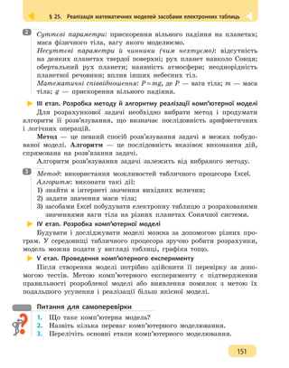 § 25.  Реалізація математичних моделей засобами електронних таблиць
151
Суттєві параметри: прискорення вільного падіння на планетах;
маса фізичного тіла, вагу якого моделюємо.
Несуттєві параметри й чинники (чим нехтуємо): відсутність
на деяких планетах твердої поверхні; рух планет навколо Сонця;
обертальний рух планети; наявність атмосфери; неоднорідність
планетної речовини; вплив інших небесних тіл.
Математичні співвідношення: P=mg, де P — вага тіла; m — маса
тіла; g — прискорення вільного падіння.
ІІІ етап. Розробка методу й алгоритму реалізації комп’ютерної моделі
Для розрахункової задачі необхідно вибрати метод і продумати
алгоритм її розв’язування, що визначає послідовність арифметичних
і логічних операцій.
Метод — це певний спосіб розв’язування задачі в межах побудо-
ваної моделі. Алгоритм — це послідовність вказівок виконання дій,
спрямована на розв’язання задачі.
Алгоритм розв’язування задачі залежить від вибраного методу.
Метод: використання можливостей табличного процесора Excel.
Алгоритм: виконати такі дії:
1) знайти в інтернеті значення вихідних величин;
2) задати значення маси тіла;
3) засобами Excel побудувати електронну таблицю з розрахованими
значеннями ваги тіла на різних планетах Сонячної системи.
ІV етап. Розробка комп’ютерної моделі
Будувати і досліджувати моделі можна за допомогою різних про-
грам. У середовищі табличного процесора зручно робити розрахунки,
модель можна подати у вигляді таблиці, графіка тощо.
V етап. Проведення комп’ютерного експерименту
Після створення моделі потрібно здійснити її перевірку за допо-
могою тестів. Метою комп’ютерного експерименту є підтвердження
правильності розробленої моделі або виявлення помилок з метою їх
подальшого усунення і реалізації більш якісної моделі.
Питання для самоперевірки
1.	 Що таке комп’ютерна модель?
2.	 Назвіть кілька переваг комп’ютерного моделювання.
3.	 Перелічіть основні етапи комп’ютерного моделювання.
2
3
 