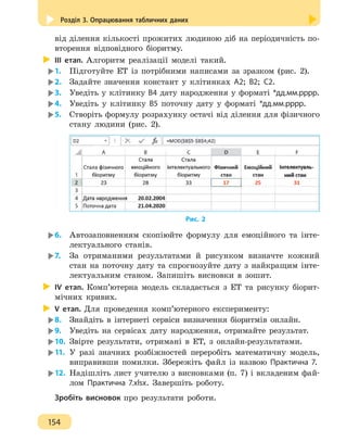 Розділ 3. Опрацювання табличних даних
154
від ділення кількості прожитих людиною діб на періодичність по-
вторення відповідного біоритму.
ІІІ етап. Алгоритм реалізації моделі такий.
1.	 Підготуйте ЕТ із потрібними написами за зразком (рис. 2).
2.	 Задайте значення констант у клітинках А2; В2; С2.
3.	 Уведіть у клітинку В4 дату народження у форматі *дд.мм.рррр.
4.	 Уведіть у клітинку В5 поточну дату у форматі *дд.мм.рррр.
5.	 Створіть формулу розрахунку остачі від ділення для фізичного
стану людини (рис. 2).
Рис. 2
6.	 Автозаповненням скопіюйте формулу для емоційного та інте-
лектуального станів.
7.	 За отриманими результатами й рисунком визначте кожний
стан на поточну дату та спрогнозуйте дату з найкращим інте-
лектуальним станом. Запишіть висновки в зошит.
ІV етап. Комп’ютерна модель складається з ЕТ та рисунку біорит-
мічних кривих.
V етап. Для проведення комп’ютерного експерименту:
8.	 Знайдіть в інтернеті сервіси визначення біоритмів онлайн.
9.	 Уведіть на сервісах дату народження, отримайте результат.
10.	 Звірте результати, отримані в ЕТ, з онлайн-результатами.
11.	 У разі значних розбіжностей переробіть математичну модель,
виправивши помилки. Збережіть файл із назвою Практична 7.
12.	Надішліть лист учителю з висновками (п. 7) і вкладеним фай-
лом Практична 7.xlsx. Завершіть роботу.
Зробіть висновок про результати роботи.
 