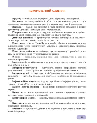 § 25.  Реалізація математичних моделей засобами електронних таблиць
155
  КОМП’ЮТЕРНИЙ СЛОВНИК
Браузер — спеціальна програма для перегляду вебсторінок.
Величина — інформаційний об’єкт (число, символ, рядок тощо),
основними характеристиками якого є назва, вид, тип і значення.
Відмова — подія, що виникає в разі виклику команди в непри-
пустимому для цієї команди стані середовища.
Гіперпосилання — адреса ресурсу, пов’язана з елементом сторінки,
клацання якої приводить до переходу до цього ресурсу.
Діапазон клітинок — прямокутна частина таблиці, яка знаходить-
ся на перетині декількох стовпців та рядків.
Електронна пошта (E-mail) — служба обміну електронними по-
відомленнями через комп’ютерну мережу з використанням поштової
системи адресації.
Електронна таблиця — таблиця, що складається із рядків і стовп-
ців, на перетині яких утворюються клітинки.
Змінна — величина, значення якої може змінюватися в ході ви-
конання програми.
Інкапсуляція — об’єднання в межах класу певних даних і методів
для роботи з ними.
Інтернет користувача — сукупність засобів операційної системи
для взаємодії із застосуванням комплексу відповідних засобів.
Інтернет речей — сукупність під’єднаних до інтернету фізичних
пристроїв — «речей», оснащених засобами приймання й передавання
даних.
Інформаційна модель — модель, що містить інформацію про влас-
тивості і стан об’єктів, процесів, явищ.
Клієнт (робоча станція) — комп’ютер, який використовує ресурси
мережі.
Коментар — текст, призначений для читання людиною; підказка,
яку програміст записує в програмі.
Комп’ютерна модель — модель, реалізована за допомогою комп’ю-
тера.
Константа — величина, значення якої не може змінюватися в ході
виконання програми.
Контакт — сукупність даних про адресата в комунікаційних сер-
вісах інтернету.
 