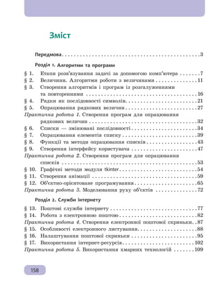Розділ 5. Комп’ютерні публікації
158
	   Зміст
Передмова . . . . . . . . . . . . . . . . . . . . . . . . . . . . . . . . . . . . . . . . . . . . . 3
Розділ 1. Алгоритми та програми
§ 1. 	 Етапи розв’язування задачі за допомогою комп’ютера . . . . . . . 7
§ 2. 	 Величини. Алгоритми роботи з величинами . . . . . . . . . . . . . . 11
§ 3. 	 Створення алгоритмів і програм із розгалуженнями
	 та повтореннями . . . . . . . . . . . . . . . . . . . . . . . . . . . . . . . . . . . . . 16
§ 4. 	 Рядки як послідовності символів . . . . . . . . . . . . . . . . . . . . . . . 21
§ 5. 	 Опрацювання рядкових величин  . . . . . . . . . . . . . . . . . . . . . . . 27
Практична робота 1. Створення програм для опрацювання
	 рядкових величин . . . . . . . . . . . . . . . . . . . . . . . . . . . . . . . . . . . . 32
§ 6. 	 Списки — змінювані послідовності  . . . . . . . . . . . . . . . . . . . . . 34
§ 7. 	 Опрацювання елементів списку . . . . . . . . . . . . . . . . . . . . . . . . . 39
§ 8. 	 Функції та методи опрацювання списків  . . . . . . . . . . . . . . . . 43
§ 9. 	 Створення інтерфейсу користувача . . . . . . . . . . . . . . . . . . . . . . 47
Практична робота 2. Створення програм для опрацювання
	 списків . . . . . . . . . . . . . . . . . . . . . . . . . . . . . . . . . . . . . . . . . . . . . 53
§ 10. 	Графічні методи модуля tkinter . . . . . . . . . . . . . . . . . . . . . . . . . 54
§ 11. 	Створення анімації . . . . . . . . . . . . . . . . . . . . . . . . . . . . . . . . . . . 59
§ 12. 	Об’єктно-орієнтоване програмування . . . . . . . . . . . . . . . . . . . . 65
Практична робота 3. Моделювання руху об’єктів . . . . . . . . . . . . . . 72
Розділ 2. Служби інтернету
§ 13. 	Поштові служби інтернету . . . . . . . . . . . . . . . . . . . . . . . . . . . . . 77
§ 14. 	Робота з електронною поштою  . . . . . . . . . . . . . . . . . . . . . . . . . 82
Практична робота 4. Створення електронної поштової скриньки . 87
§ 15. 	Особливості електронного листування . . . . . . . . . . . . . . . . . . . 88
§ 16. 	Налаштування поштової скриньки . . . . . . . . . . . . . . . . . . . . . . 95
§ 17. 	 Використання інтернет-ресурсів . . . . . . . . . . . . . . . . . . . . . . . 102
Практична робота 5. Використання хмарних технологій . . . . . . . 109
 