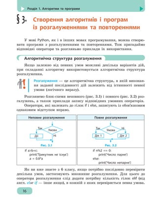 16
Розділ 1. Алгоритми та програми
§ 3.  Створення алгоритмів і програм
із розгалуженнями та повтореннями
У мові Python, як і в інших мовах програмування, можна створю-
вати програми з розгалуженнями та повтореннями. Тож пригадаймо
відповідні оператори та розгляньмо приклади їх використання.
	 Алгоритмічна структура розгалуження
Якщо залежно від певних умов можливі декілька варіантів дій,
при складанні алгоритму використовується алгоритмічна структура
розгалуження.
Розгалуження — це алгоритмічна структура, в якій виконан-
ня заданої послідовності дій залежить від істинності певної
умови (логічного виразу).
Розглянемо блок-схеми неповного (рис. 3.1) і повного (рис. 3.2) роз-
галужень, а також приклади запису відповідних умовних операторів.
Оператори, які належать до гілок if і else, записують із обов’язковим
однаковим відступом вправо.
Неповне розгалуження Повне розгалуження
Дії
Умова
Так
Ні
Рис. 3.1
Дія 1
Умова
Так Ні
Дія 2
Рис. 3.2
if ab+c:
	 print('Трикутник не існує')
	 a = 0.8*a
if n%2 == 0:
	 print('Число парне')
else:
	 print('Число непарне')
Як ви вже знаєте з 6 класу, якщо потрібно послідовно перевірити
декілька умов, застосовують множинне розгалуження. Для цього до
оператора розгалуження слід додати потрібну кількість гілок elif (від
англ. else if — інше якщо), в кожній з яких перевіряється певна умова.
 
