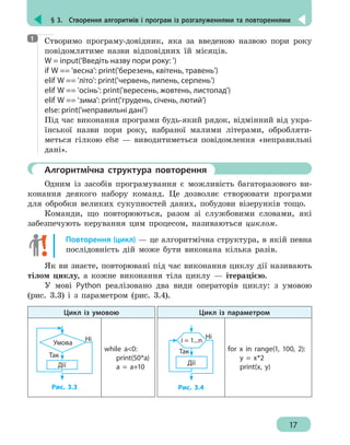 § 3.  Створення алгоритмів і програм із розгалуженнями та повтореннями
17
Створимо програму-довідник, яка за введеною назвою пори року
повідомлятиме назви відповідних їй місяців.
W = input('Введіть назву пори року: ')
if W == 'весна': print('березень, квітень, травень')
elif W == 'літо': print('червень, липень, серпень')
elif W == 'осінь': print('вересень, жовтень, листопад')
elif W == 'зима': print('грудень, січень, лютий')
else: print('неправильні дані')
Під час виконання програми будь-який рядок, відмінний від укра-
їнської назви пори року, набраної малими літерами, обробляти-
меться гілкою else — виводитиметься повідомлення «неправильні
дані».
	 Алгоритмічна структура повторення
Одним із засобів програмування є можливість багаторазового ви-
конання деякого набору команд. Це дозволяє створювати програми
для обробки великих сукупностей даних, побудови візерунків тощо.
Команди, що повторюються, разом зі службовими словами, які
забезпечують керування цим процесом, називаються циклом.
Повторення (цикл) — це алгоритмічна структура, в якій певна
послідовність дій може бути виконана кілька разів.
Як ви знаєте, повторювані під час виконання циклу дії називають
тілом циклу, а кожне виконання тіла циклу — ітерацією.
У мові Python реалізовано два види операторів циклу: з умовою
(рис. 3.3) і з параметром (рис. 3.4).
Цикл із умовою Цикл із параметром
Дії
Умова
Так
Ні
Рис. 3.3
while a0:
	print(50*a)
	 a = a+10
Дії
Так
Ні
i = 1...n
Рис. 3.4
for x in range(1, 100, 2):
	 y = x*2
	 print(x, y)
1
 