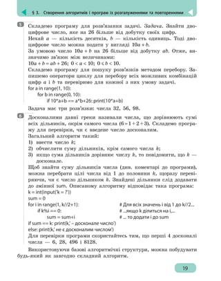 § 3.  Створення алгоритмів і програм із розгалуженнями та повтореннями
19
Складемо програму для розв’язання задачі. Задача. Знайти дво-
цифрове число, яке на 26 більше від добутку своїх цифр.
Нехай а — кількість десятків, b — кількість одиниць. Тоді дво-
цифрове число можна подати у вигляді 10a + b.
За умовою число 10a + b на 26 більше від добутку ab. Отже, ви-
значимо зв’язок між величинами:
10a + b = ab + 26; 0  a  10; 0 b  10.
Складемо програму для пошуку розв’язків методом перебору. За-
пишемо оператори циклу для перебору всіх можливих комбінацій
цифр a і b та перевіримо для кожної з них умову задачі.
for a in range(1, 10):
	 for b in range(0, 10):
		 if 10*a+b == a*b+26: print(10*a+b)
Задача має три розв’язки: числа 32, 56, 98.
Досконалими давні греки називали числа, що дорівнюють сумі
всіх дільників, окрім самого числа (6 = 1 + 2 + 3). Складемо програ-
му для перевірки, чи є введене число досконалим.
Загальний алгоритм такий:
1) 	ввести число k;
2) 	обчислити суму дільників, крім самого числа k;
3) 	якщо сума дільників дорівнює числу k, то повідомити, що k —
досконале.
Щоб знайти суму дільників числа (див. коментарі до програми),
можна перебрати цілі числа від 1 до половини k, щоразу переві-
ряючи, чи є число дільником k. Знайдені дільники слід додавати
до змінної sum. Описаному алгоритму відповідає така програма:
k = int(input('k = ?'))
sum = 0
for i in range(1, k//2+1): 				 # Для всіх значень і від 1 до k//2...
	 if k%i == 0: 						 # ...якщо k ділиться на i,...
		 sum = sum+i 				 # ... то додати і до sum
if sum == k: print(k,' – досконале число')
else: print(k,' не є досконалим числом')
Для перевірки програми скористайтесь тим, що перші 4 досконалі
числа — 6, 28, 496 і 8128.
Використовуючи базові алгоритмічні структури, можна побудувати
будь-який як завгодно складний алгоритм.
5
6
 