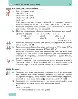20
Розділ 1. Алгоритми та програми
Питання для самоперевірки
1.	 Дано фрагмент коду:
if а%103: b = a*2
elif а%10 = 5: b = a+10
elif а%10 = 7: b = a*10
else: b = a+1
Чому дорівнюватиме значення змінної b після виконання коду,
якщо спочатку: а) а = 13; б) а = 30; в) а = 88; г) а = 11?
2.	 Запишіть оператор розгалуження для визначення за назвою
дня тижня, робочий він, чи вихідний.
3.	 Що буде надруковано після виконання фрагмента програми?
а) for i in range(10):
	 if i%2 == 0:
	 print(i)
б) for i in range(4):
	 print(i)
	 print(i*2)
в) x = 2
	 while x = 5:
	 x = x+1
	 print(x, end = '')
4. 	 Запишіть оператори циклу для друку двоцифрових двійкових
чисел: 00, 01, 10, 11.
5. 	 Одна пальчикова батарейка може забруднити 400 л води. Об’єм
води в озері Світязь становить 180 000 000 м3
.
Запишіть оператор циклу для визначення того, на який день
забрудниться все озеро, якщо першого дня безвідповідально
викинути 1 батарейку, а кожного наступного — удвічі більше,
ніж попереднього.
6.	 Складіть програму для розв’язування задачі методом перебору.
Придбали олівці по 6 грн і зошити по 5 грн. Вартість покупки
склала 68 грн. Скільки купили олівців і скільки зошитів?
Вправа 3
	 Написати програму для пошуку розв’язку задачі методом пере-
бору. Знайти можливий номер автомобіля, що порушив прави-
ла дорожнього руху, якщо відомо, що номер чотирицифровий,
кратний 5 і 7, а сума його цифр становить К (4 К 36).
1)	 Запрограмуйте повторення запиту на введення змінної k, поки
користувач не введе число, яке відповідає умові:
k = 1
while k4 or k36:
	 k = int(input('Введіть число від 4 до 36'))
 
