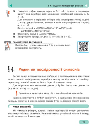 § 4.  Рядки як послідовності символів
21
2)	 Позначте цифри номера через a, b, c і d. Напишіть оператори
циклу для перебору всіх можливих комбінацій значень a, b,
c і d.
Для кожного з варіантів номера слід перевірити умову задачі
і, якщо умова істинна, вивести число, що утворюється з цифр
a, b, c і d:
if a+b+c+d == k and (1000*a+100*b+10*c+d)%35 == 0:
	print(1000*a+100*b+10*c+d)
3)	 Збережіть файл з іменем Vprava3.
4)	 Випробуйте програму для: а) k = 25; б) k = 12.
Комп’ютерне тестування
Виконайте тестове завдання 3 із автоматичною
перевіркою результату.
§ 4.  Рядки як послідовності символів
Багато задач програмування пов’язано з опрацюванням текстових
даних: задачі шифрування, перевірки тексту на відсутність плагіату,
перекладу з однієї мови на іншу, ігри зі словами тощо.
Для опрацювання текстових даних у Python існує тип даних str
(від англ. string — рядок).
Значенням величини типу str є послідовність символів.
Рядкові константи в Python записують в одинарних або подвійних
лапках. Початок і кінець рядка мають бути в лапках одного виду.
	 Коди символів
Усі символи (літери, цифри, знаки пунктуації тощо) утворюють
так звану таблицю символів. Кожний символ у таблиці має свій номер,
який називають його кодом.
 