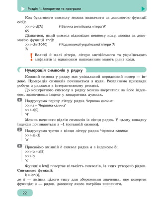 22
Розділ 1. Алгоритми та програми
Код будь-якого символу можна визначити за допомогою функції
ord():
 ord('A')			 # Велика англійська літера 'A'
65
Дізнатися, який символ відповідає певному коду, можна за допо-
могою функції chr():
 chr(1040)		 # Код великої української літери 'A'
'A'
Великі й малі літери, літери англійського та українського
алфавітів із однаковим написанням мають різні коди.
	 Нумерація символів у рядку
Кожний символ у рядку має унікальний порядковий номер — ін-
декс. Нумерація символів починається з нуля. Розглянемо приклади
роботи з рядками в інтерактивному режимі.
До конкретного символу в рядку можна звертатися за його індек-
сом, зазначивши індекс у квадратних дужках.
Надрукуємо першу літеру рядка Червона калина:
 a = 'Червона калина'
 a[0]
'Ч'
Можна починати відлік символів із кінця рядка. У цьому випадку
індекси починаються з –1 (останній символ).
Надрукуємо третю з кінця літеру рядка Червона калина:
 a[–3]
'и'
Присвоїмо змінній b символ рядка а з індексом 8:
 b = a[8]
 b
'к'
Функція len() повертає кількість символів, із яких утворено рядок.
Синтаксис функції:
k = len(s),
де k — змінна цілого типу для збереження значення, яке повертає
функція; s — рядок, довжину якого потрібно визначити.
1
2
3
 