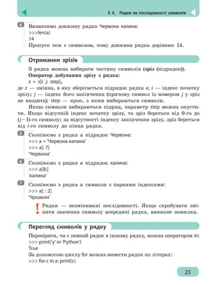 § 4.  Рядки як послідовності символів
23
Визначимо довжину рядка Червона калина:
len(a)
14
Пропуск теж є символом, тому довжина рядка дорівнює 14.
	 Отримання зрізів
З рядка можна вибирати частину символів (зріз (підрядок)).
Оператор добування зрізу з рядка:
z = s[i: j: step],
де z — змінна, в яку зберігається підрядок рядка s; і — індекс початку
зрізу; j — індекс його закінчення (причому символ із номером j у зріз
не входить); step — крок, з яким вибираються символи.
Якщо символи вибираються підряд, параметр step можна опусти-
ти. Якщо відсутній індекс початку зрізу, то зріз береться від 0-го до
(j – 1)-го символу; за відсутності індексу закінчення зрізу, зріз береться
від і-го символу до кінця рядка.
Скопіюємо з рядка а підрядок Червона:
 a = 'Червона калина'
 a[: 7]
'Червона'
Скопіюємо з рядка а підрядок калина:
 a[8:]
'калина'
Скопіюємо з рядка а символи з парними індексами:
 a[: : 2]
'Чроаклн'
Рядки — незмінювані послідовності. Якщо спробувати змі-
нити значення символу всередині рядка, виникне помилка.
	 Перегляд символів у рядку
Перевірити, чи є певний рядок в іншому рядку, можна оператором in:
 print('y' in 'Python')
True
За допомогою циклу for можна вивести рядок по літерах:
 for c in a: print(c)
4
5
6
7
 