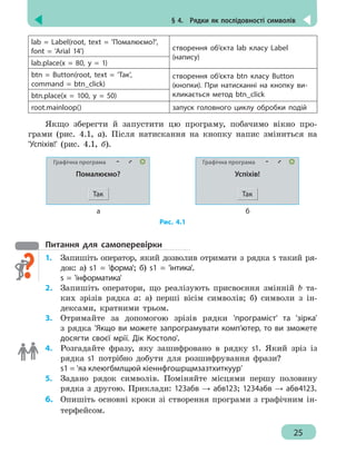 § 4.  Рядки як послідовності символів
25
lab = Label(root, text = 'Помалюємо?',
font = 'Arial 14') створення об’єкта lab класу Label
(напису)
lab.place(x = 80, y = 1)
btn = Button(root, text = 'Так',
command = btn_click)
створення об’єкта btn класу Button
(кнопки). При натисканні на кнопку ви-
кликається метод btn_clickbtn.place(x = 100, y = 50)
root.mainloop() запуск головного циклу обробки подій
Якщо зберегти й запустити цю програму, побачимо вікно про-
грами (рис. 4.1, а). Після натискання на кнопку напис зміниться на
'Успіхів!' (рис. 4.1, б).
Графічна програма
Помалюємо?
Так
Графічна програма
Успіхів!
Так
	 а б
Рис. 4.1
Питання для самоперевірки
1. 	 Запишіть оператор, який дозволив отримати з рядка s такий ря-
док: а) s1 = 'форма'; б) s1 = 'інтика'.
s = 'інформатика'
2.	 Запишіть оператори, що реалізують присвоєння змінній b та-
ких зрізів рядка а: а) перші вісім символів; б) символи з ін-
дексами, кратними трьом.
3.	 Отримайте за допомогою зрізів рядки 'програміст' та 'зірка'
з рядка 'Якщо ви можете запрограмувати комп’ютер, то ви зможете
досягти своєї мрії. Дік Костоло'.
4. 	 Розгадайте фразу, яку зашифровано в рядку s1. Який зріз із
рядка s1 потрібно добути для розшифрування фрази?
s1 = 'яа клеюгбмлщюй кіеннфгошрщмзазтхиткуур'
5.	 Задано рядок символів. Поміняйте місцями першу половину
рядка з другою. Приклади: 123абв → абв123; 1234абв → абв4123.
6.	 Опишіть основні кроки зі створення програми з графічним ін-
терфейсом.
 